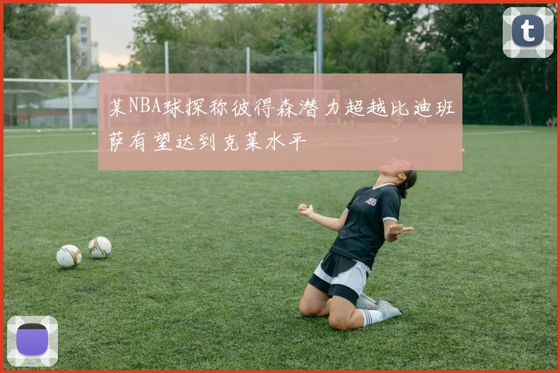某NBA球探称彼得森潜力超越比迪班萨有望达到克莱水平