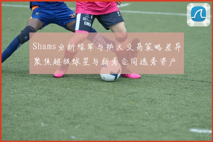 Shams分析绿军与热火交易策略差异聚焦超级球星与新秀合同选秀资产