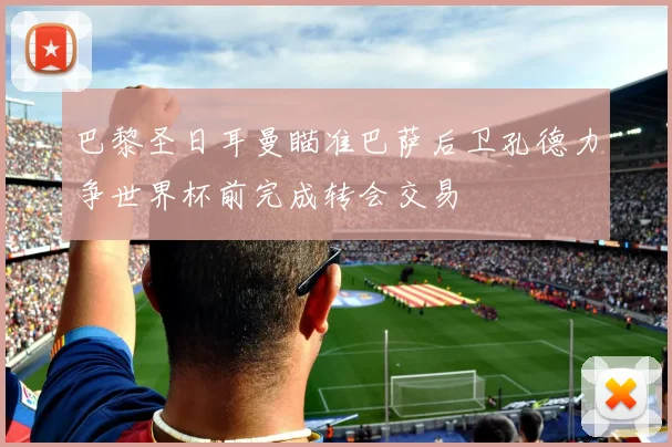 巴黎圣日耳曼瞄准巴萨后卫孔德力争世界杯前完成转会交易