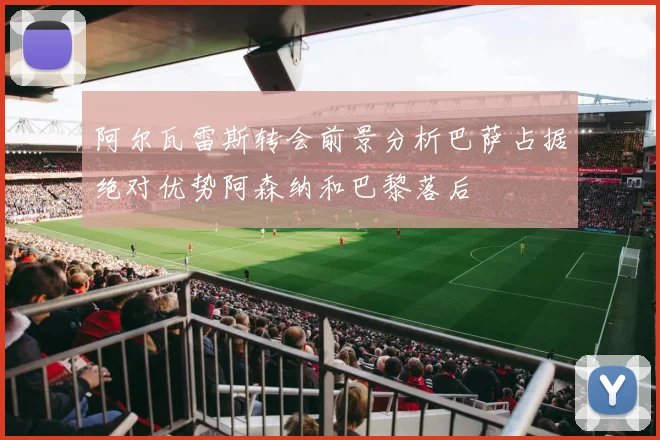 阿尔瓦雷斯转会前景分析巴萨占据绝对优势阿森纳和巴黎落后