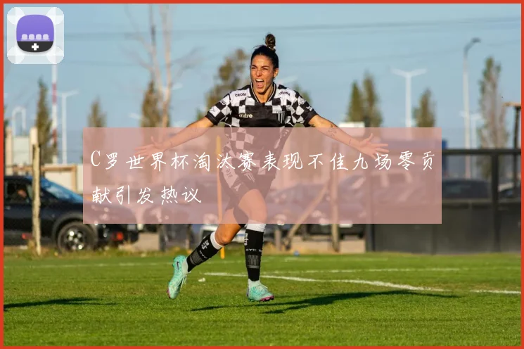 C罗世界杯淘汰赛表现不佳九场零贡献引发热议