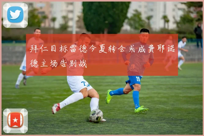 拜仁目标雷德今夏转会或成费耶诺德主场告别战