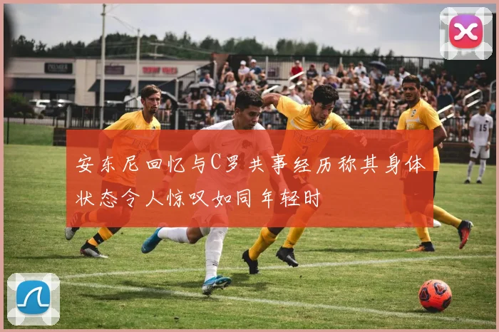 安东尼回忆与C罗共事经历称其身体状态令人惊叹如同年轻时