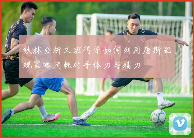 铁林分析文班得学如何利用唐斯犯规策略消耗对手体力与精力
