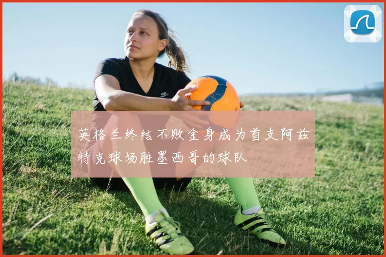 英格兰终结不败金身成为首支阿兹特克球场胜墨西哥的球队