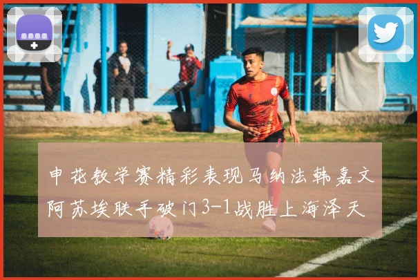 申花教学赛精彩表现马纳法韩嘉文阿苏埃联手破门3-1战胜上海泽天