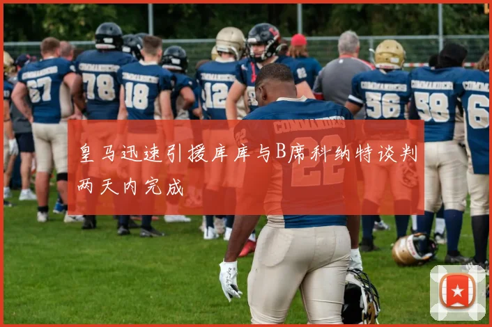 皇马迅速引援库库与B席科纳特谈判两天内完成