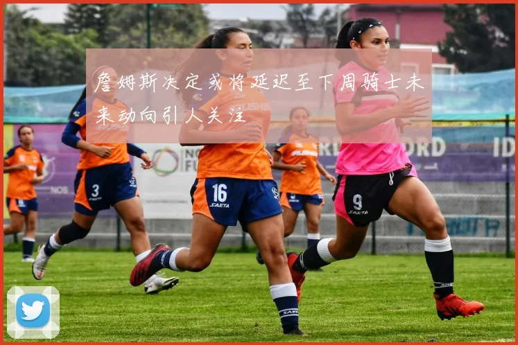 詹姆斯决定或将延迟至下周骑士未来动向引人关注