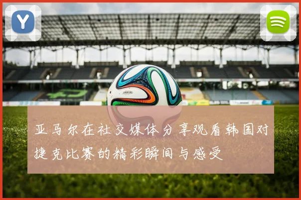 亚马尔在社交媒体分享观看韩国对捷克比赛的精彩瞬间与感受