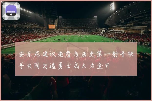 安东尼建议老詹与历史第一射手联手共同打造勇士式火力全开