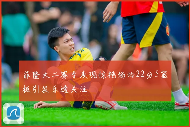 菲隆大二赛季表现惊艳场均22分5篮板引发乐透关注