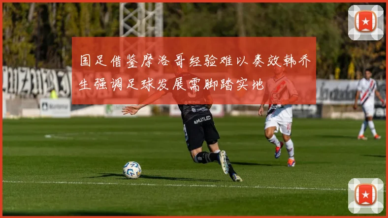 国足借鉴摩洛哥经验难以奏效韩乔生强调足球发展需脚踏实地