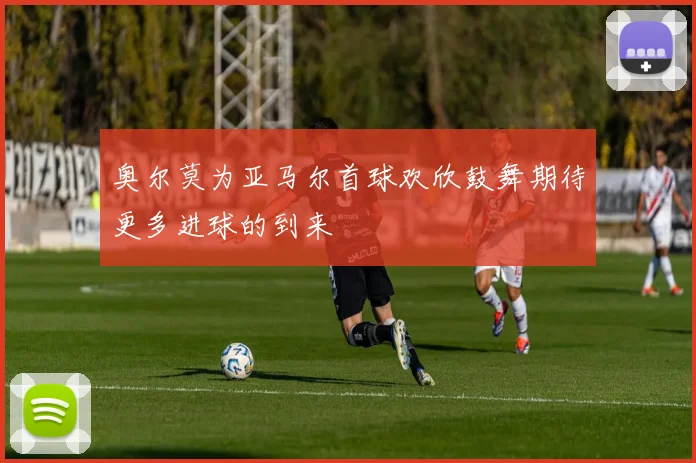 奥尔莫为亚马尔首球欢欣鼓舞期待更多进球的到来