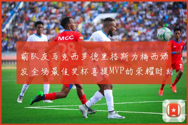 前队友马克西罗德里格斯为梅西颁发全场最佳奖杯喜提MVP的荣耀时刻