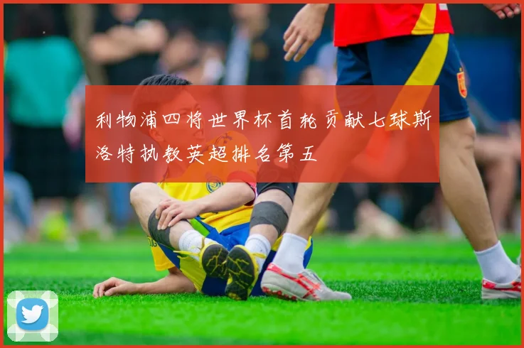 利物浦四将世界杯首轮贡献七球斯洛特执教英超排名第五
