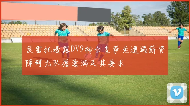 莫雷托透露DV9转会皇萨竞遭遇薪资障碍无队愿意满足其要求