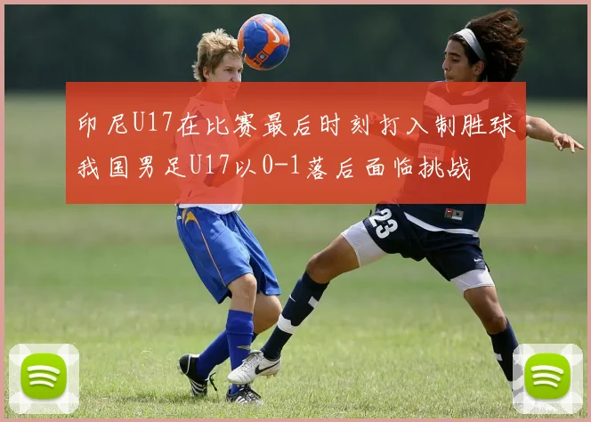 印尼U17在比赛最后时刻打入制胜球我国男足U17以0-1落后面临挑战