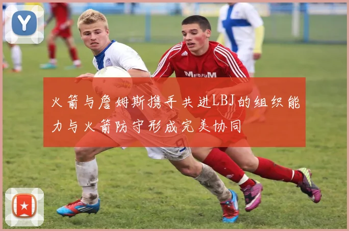 火箭与詹姆斯携手共进LBJ的组织能力与火箭防守形成完美协同