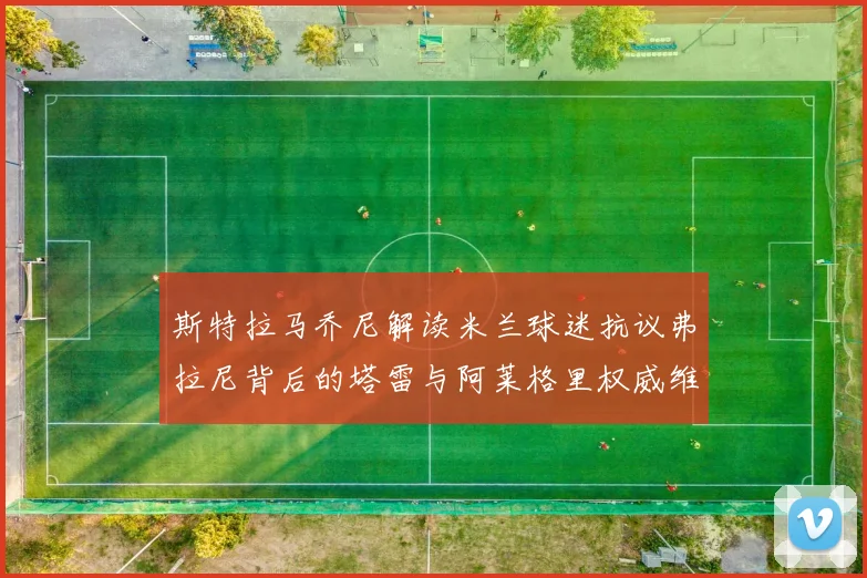 斯特拉马乔尼解读米兰球迷抗议弗拉尼背后的塔雷与阿莱格里权威维护
