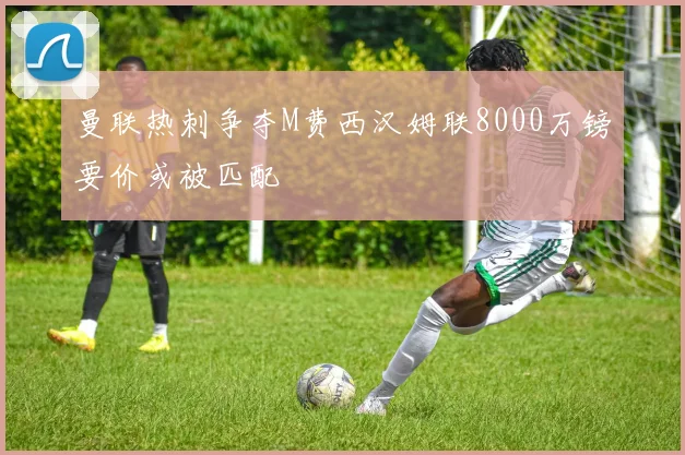 曼联热刺争夺M费西汉姆联8000万镑要价或被匹配
