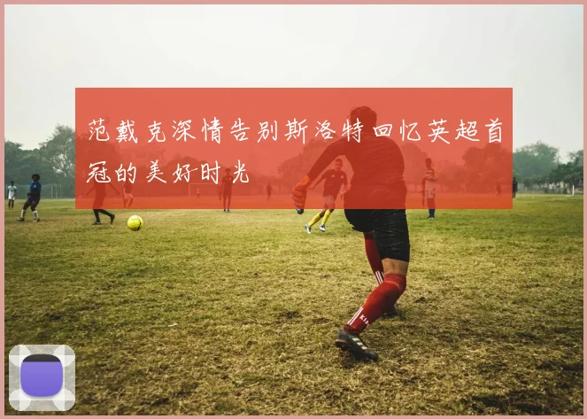 范戴克深情告别斯洛特回忆英超首冠的美好时光