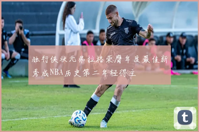 独行侠状元弗拉格荣膺年度最佳新秀成NBA历史第二年轻得主