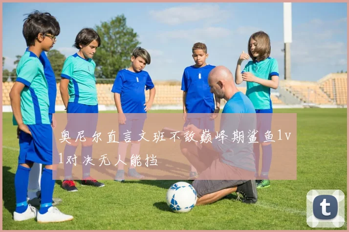 奥尼尔直言文班不敌巅峰期鲨鱼1v1对决无人能挡